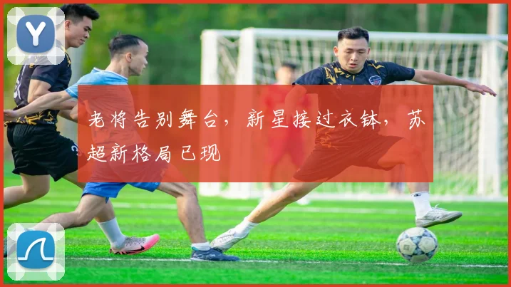 老将告别舞台，新星接过衣钵，苏超新格局已现