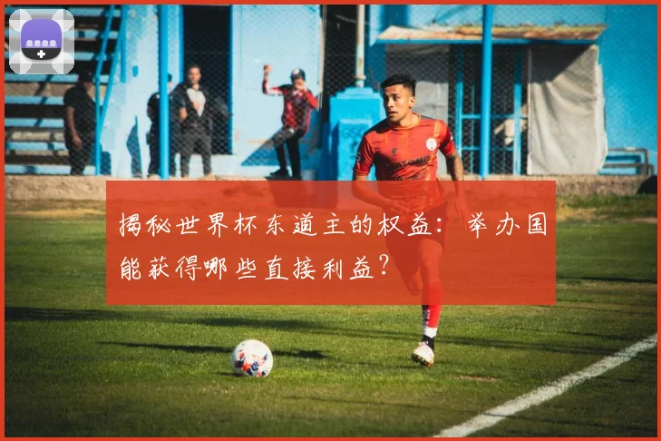 揭秘世界杯东道主的权益：举办国能获得哪些直接利益？