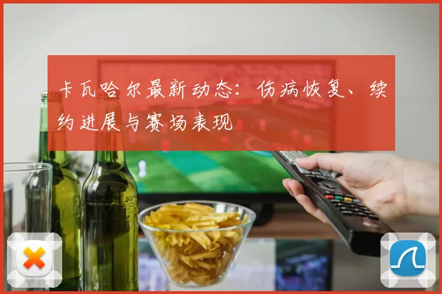 卡瓦哈尔最新动态:伤病恢复、续约进展与赛场表现