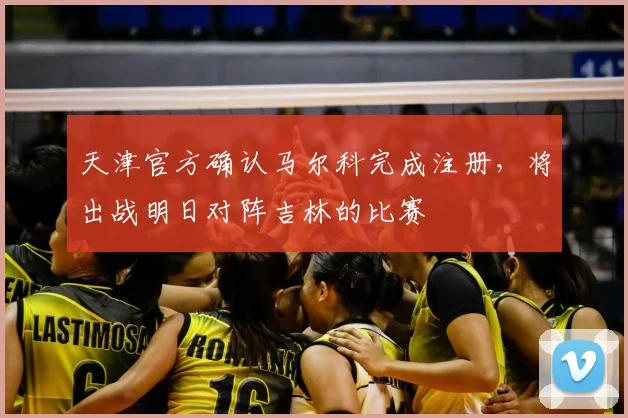天津官方确认马尔科完成注册，将出战明日对阵吉林的比赛