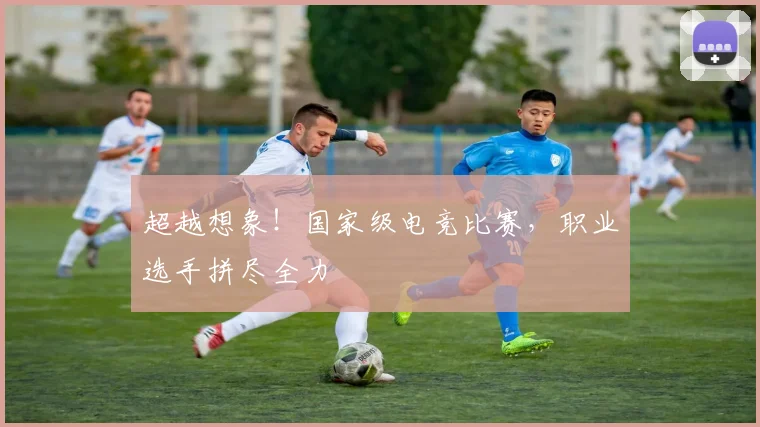 超越想象！国家级电竞比赛，职业选手拼尽全力