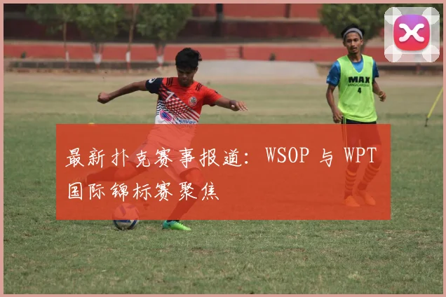 最新扑克赛事报道:WSOP 与 WPT 国际锦标赛聚焦