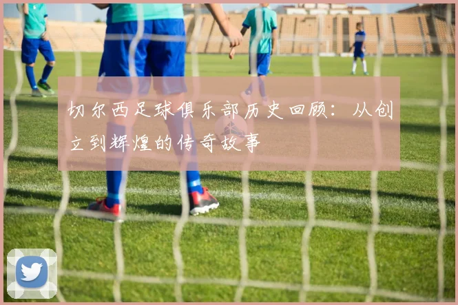 切尔西足球俱乐部历史回顾：从创立到辉煌的传奇故事