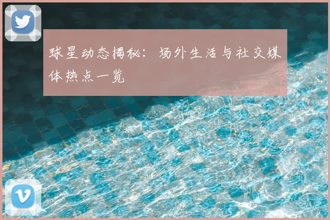 球星动态揭秘：场外生活与社交媒体热点一览