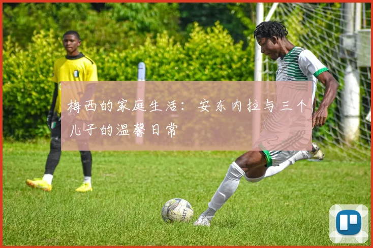 梅西的家庭生活：安东内拉与三个儿子的温馨日常
