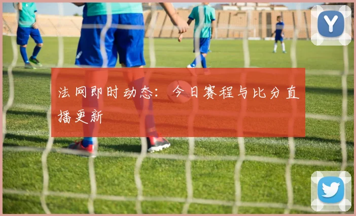 法网即时动态：今日赛程与比分直播更新