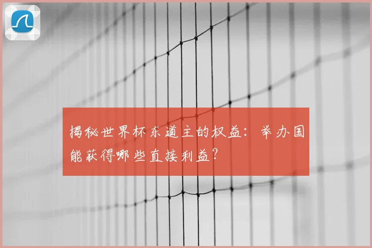 揭秘世界杯东道主的权益：举办国能获得哪些直接利益？