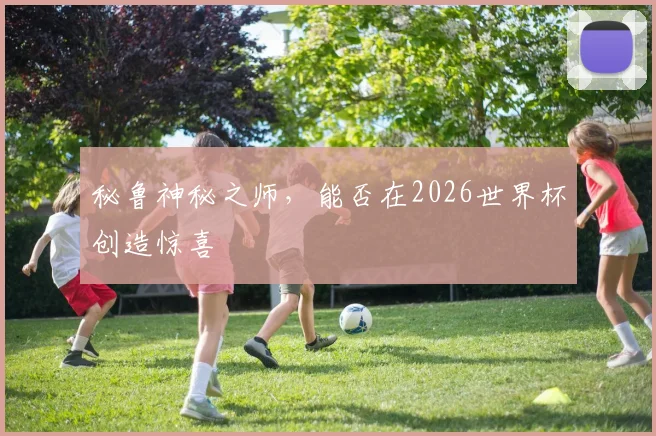 秘鲁神秘之师，能否在2026世界杯创造惊喜