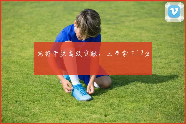 老将于梁高效贡献，三节拿下12分