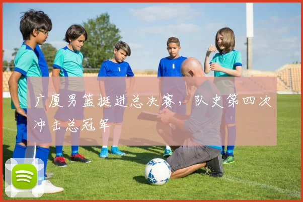 广厦男篮挺进总决赛，队史第四次冲击总冠军